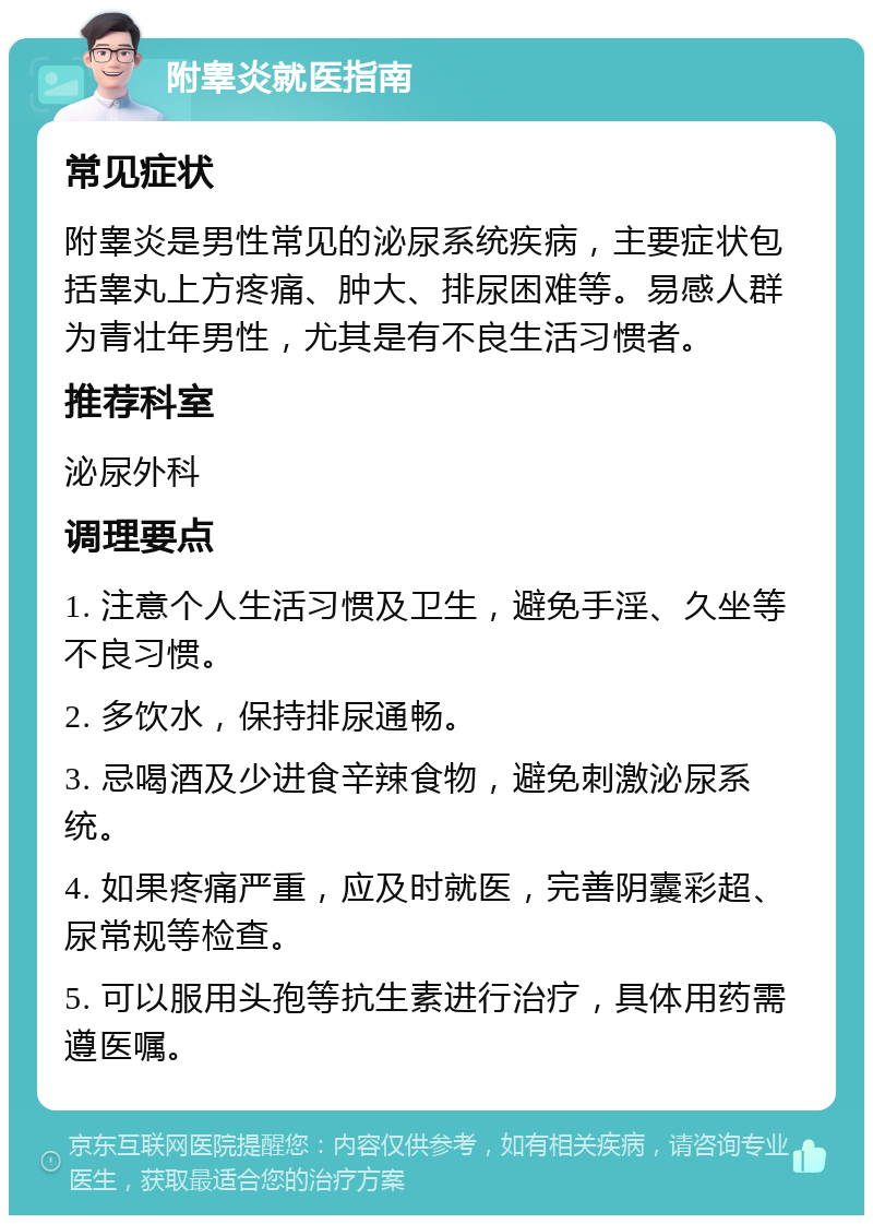 附睾炎就医指南 常见症状 附睾炎是男性常见的泌尿系统疾病，主要症状包括睾丸上方疼痛、肿大、排尿困难等。易感人群为青壮年男性，尤其是有不良生活习惯者。 推荐科室 泌尿外科 调理要点 1. 注意个人生活习惯及卫生，避免手淫、久坐等不良习惯。 2. 多饮水，保持排尿通畅。 3. 忌喝酒及少进食辛辣食物，避免刺激泌尿系统。 4. 如果疼痛严重，应及时就医，完善阴囊彩超、尿常规等检查。 5. 可以服用头孢等抗生素进行治疗，具体用药需遵医嘱。