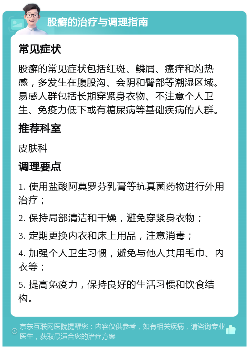 股癣的治疗与调理指南 常见症状 股癣的常见症状包括红斑、鳞屑、瘙痒和灼热感，多发生在腹股沟、会阴和臀部等潮湿区域。易感人群包括长期穿紧身衣物、不注意个人卫生、免疫力低下或有糖尿病等基础疾病的人群。 推荐科室 皮肤科 调理要点 1. 使用盐酸阿莫罗芬乳膏等抗真菌药物进行外用治疗； 2. 保持局部清洁和干燥，避免穿紧身衣物； 3. 定期更换内衣和床上用品，注意消毒； 4. 加强个人卫生习惯，避免与他人共用毛巾、内衣等； 5. 提高免疫力，保持良好的生活习惯和饮食结构。