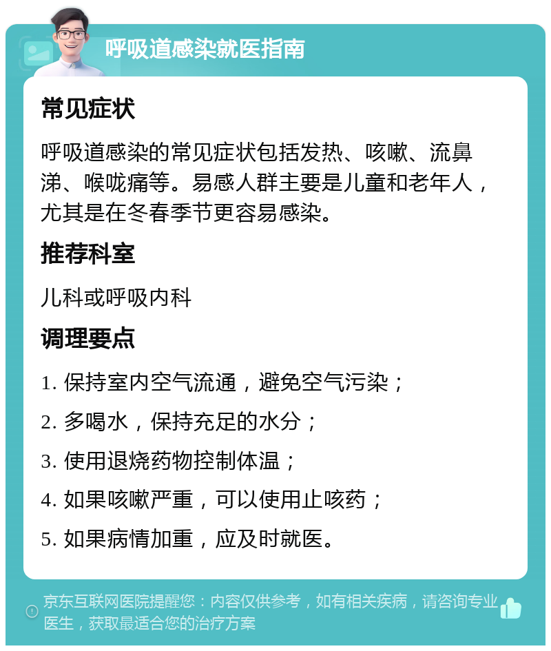 呼吸道感染就医指南 常见症状 呼吸道感染的常见症状包括发热、咳嗽、流鼻涕、喉咙痛等。易感人群主要是儿童和老年人，尤其是在冬春季节更容易感染。 推荐科室 儿科或呼吸内科 调理要点 1. 保持室内空气流通，避免空气污染； 2. 多喝水，保持充足的水分； 3. 使用退烧药物控制体温； 4. 如果咳嗽严重，可以使用止咳药； 5. 如果病情加重，应及时就医。