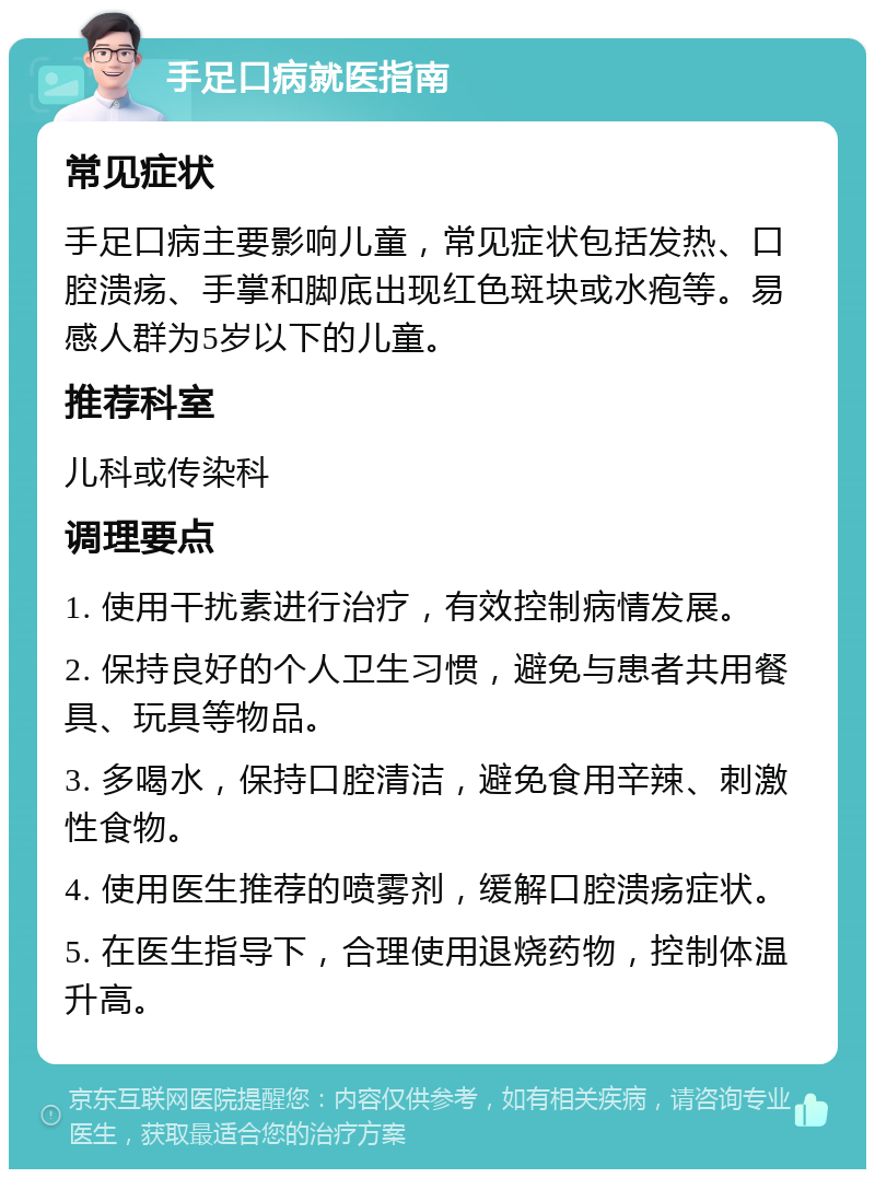 手足口病就医指南 常见症状 手足口病主要影响儿童，常见症状包括发热、口腔溃疡、手掌和脚底出现红色斑块或水疱等。易感人群为5岁以下的儿童。 推荐科室 儿科或传染科 调理要点 1. 使用干扰素进行治疗，有效控制病情发展。 2. 保持良好的个人卫生习惯，避免与患者共用餐具、玩具等物品。 3. 多喝水，保持口腔清洁，避免食用辛辣、刺激性食物。 4. 使用医生推荐的喷雾剂，缓解口腔溃疡症状。 5. 在医生指导下，合理使用退烧药物，控制体温升高。