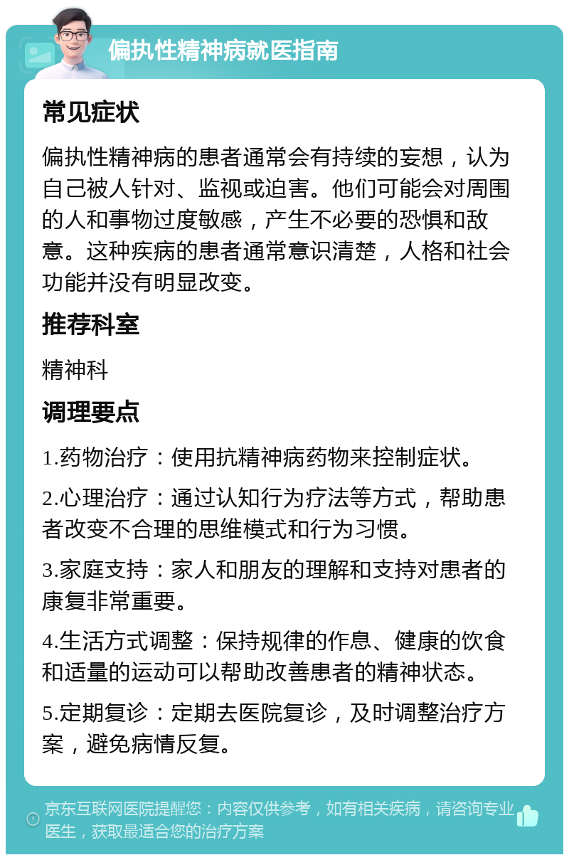 偏执性精神病就医指南 常见症状 偏执性精神病的患者通常会有持续的妄想，认为自己被人针对、监视或迫害。他们可能会对周围的人和事物过度敏感，产生不必要的恐惧和敌意。这种疾病的患者通常意识清楚，人格和社会功能并没有明显改变。 推荐科室 精神科 调理要点 1.药物治疗：使用抗精神病药物来控制症状。 2.心理治疗：通过认知行为疗法等方式，帮助患者改变不合理的思维模式和行为习惯。 3.家庭支持：家人和朋友的理解和支持对患者的康复非常重要。 4.生活方式调整：保持规律的作息、健康的饮食和适量的运动可以帮助改善患者的精神状态。 5.定期复诊：定期去医院复诊，及时调整治疗方案，避免病情反复。