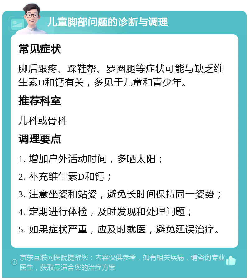 儿童脚部问题的诊断与调理 常见症状 脚后跟疼、踩鞋帮、罗圈腿等症状可能与缺乏维生素D和钙有关，多见于儿童和青少年。 推荐科室 儿科或骨科 调理要点 1. 增加户外活动时间，多晒太阳； 2. 补充维生素D和钙； 3. 注意坐姿和站姿，避免长时间保持同一姿势； 4. 定期进行体检，及时发现和处理问题； 5. 如果症状严重，应及时就医，避免延误治疗。