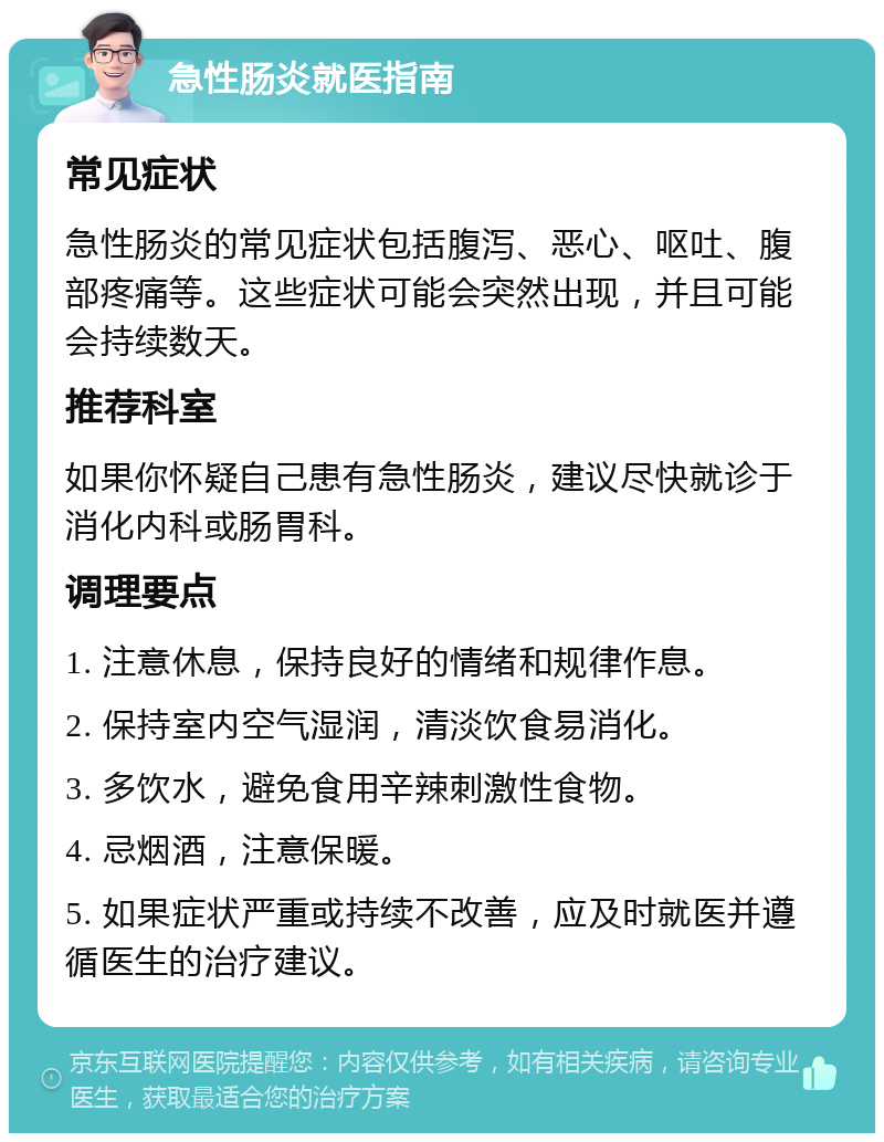 急性肠炎就医指南 常见症状 急性肠炎的常见症状包括腹泻、恶心、呕吐、腹部疼痛等。这些症状可能会突然出现，并且可能会持续数天。 推荐科室 如果你怀疑自己患有急性肠炎，建议尽快就诊于消化内科或肠胃科。 调理要点 1. 注意休息，保持良好的情绪和规律作息。 2. 保持室内空气湿润，清淡饮食易消化。 3. 多饮水，避免食用辛辣刺激性食物。 4. 忌烟酒，注意保暖。 5. 如果症状严重或持续不改善，应及时就医并遵循医生的治疗建议。