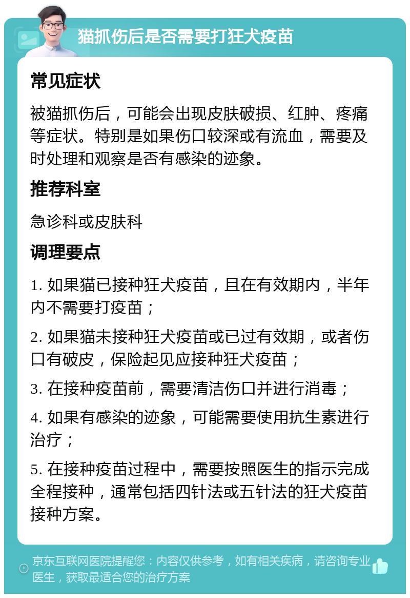 猫抓伤后是否需要打狂犬疫苗 常见症状 被猫抓伤后，可能会出现皮肤破损、红肿、疼痛等症状。特别是如果伤口较深或有流血，需要及时处理和观察是否有感染的迹象。 推荐科室 急诊科或皮肤科 调理要点 1. 如果猫已接种狂犬疫苗，且在有效期内，半年内不需要打疫苗； 2. 如果猫未接种狂犬疫苗或已过有效期，或者伤口有破皮，保险起见应接种狂犬疫苗； 3. 在接种疫苗前，需要清洁伤口并进行消毒； 4. 如果有感染的迹象，可能需要使用抗生素进行治疗； 5. 在接种疫苗过程中，需要按照医生的指示完成全程接种，通常包括四针法或五针法的狂犬疫苗接种方案。