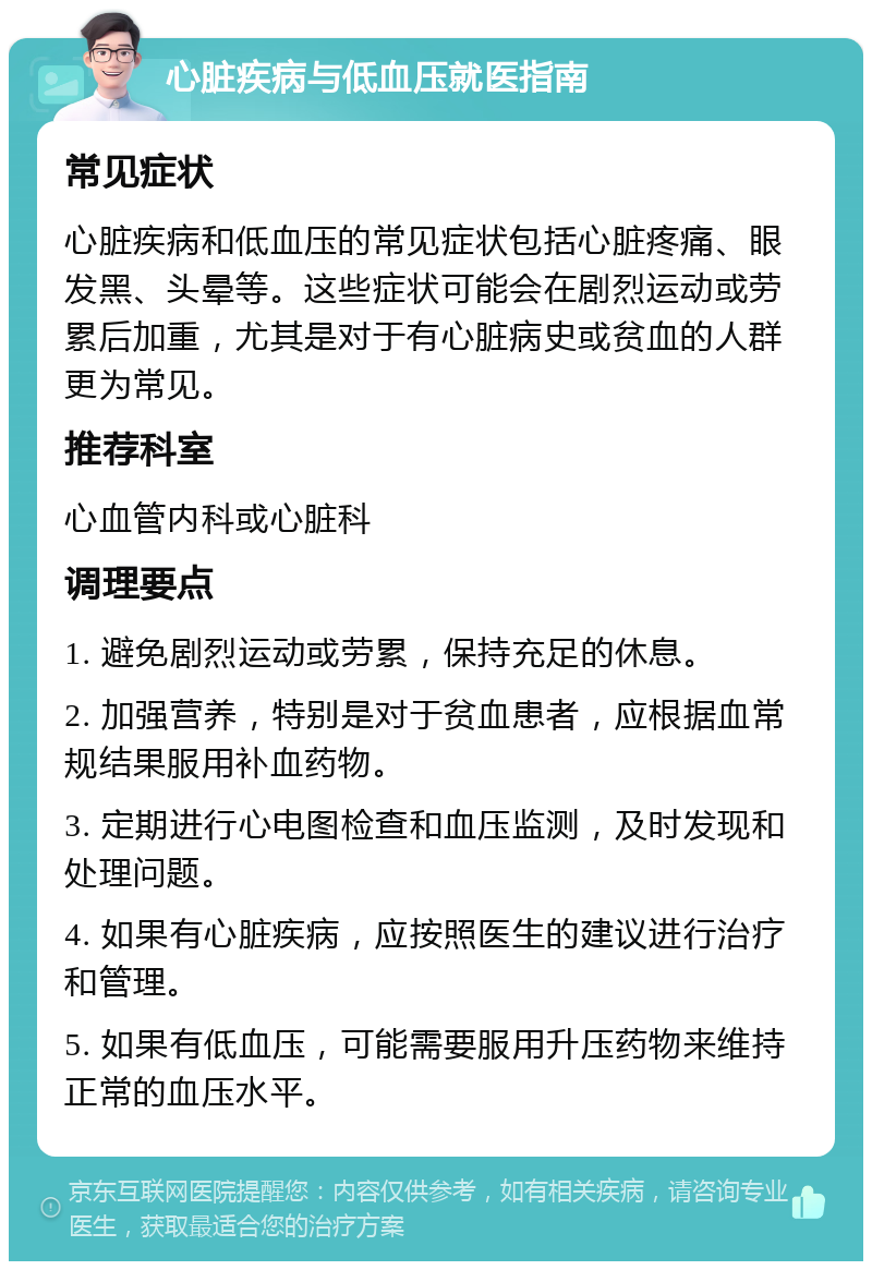 心脏疾病与低血压就医指南 常见症状 心脏疾病和低血压的常见症状包括心脏疼痛、眼发黑、头晕等。这些症状可能会在剧烈运动或劳累后加重，尤其是对于有心脏病史或贫血的人群更为常见。 推荐科室 心血管内科或心脏科 调理要点 1. 避免剧烈运动或劳累，保持充足的休息。 2. 加强营养，特别是对于贫血患者，应根据血常规结果服用补血药物。 3. 定期进行心电图检查和血压监测，及时发现和处理问题。 4. 如果有心脏疾病，应按照医生的建议进行治疗和管理。 5. 如果有低血压，可能需要服用升压药物来维持正常的血压水平。