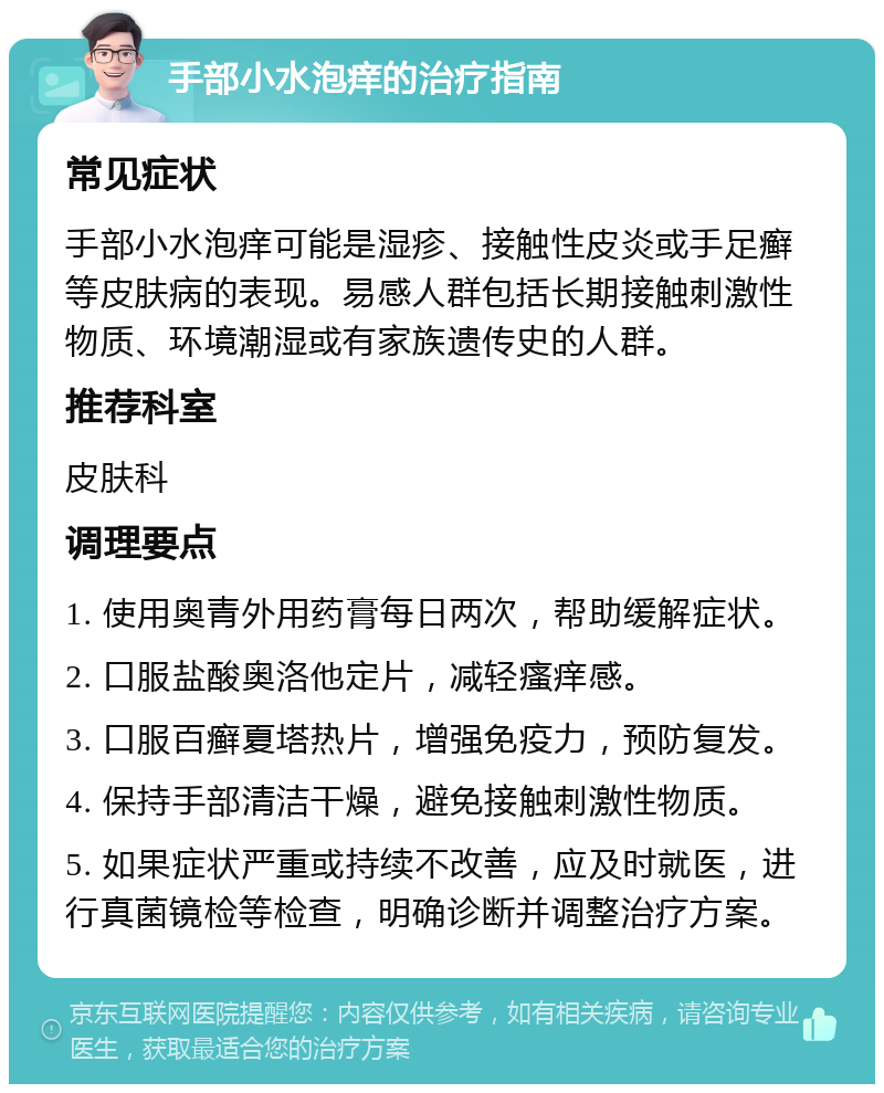 手部小水泡痒的治疗指南 常见症状 手部小水泡痒可能是湿疹、接触性皮炎或手足癣等皮肤病的表现。易感人群包括长期接触刺激性物质、环境潮湿或有家族遗传史的人群。 推荐科室 皮肤科 调理要点 1. 使用奥青外用药膏每日两次，帮助缓解症状。 2. 口服盐酸奥洛他定片，减轻瘙痒感。 3. 口服百癣夏塔热片，增强免疫力，预防复发。 4. 保持手部清洁干燥，避免接触刺激性物质。 5. 如果症状严重或持续不改善，应及时就医，进行真菌镜检等检查，明确诊断并调整治疗方案。