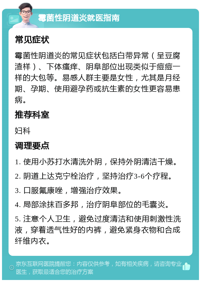 霉菌性阴道炎就医指南 常见症状 霉菌性阴道炎的常见症状包括白带异常（呈豆腐渣样）、下体瘙痒、阴阜部位出现类似于痘痘一样的大包等。易感人群主要是女性，尤其是月经期、孕期、使用避孕药或抗生素的女性更容易患病。 推荐科室 妇科 调理要点 1. 使用小苏打水清洗外阴，保持外阴清洁干燥。 2. 阴道上达克宁栓治疗，坚持治疗3-6个疗程。 3. 口服氟康唑，增强治疗效果。 4. 局部涂抹百多邦，治疗阴阜部位的毛囊炎。 5. 注意个人卫生，避免过度清洁和使用刺激性洗液，穿着透气性好的内裤，避免紧身衣物和合成纤维内衣。