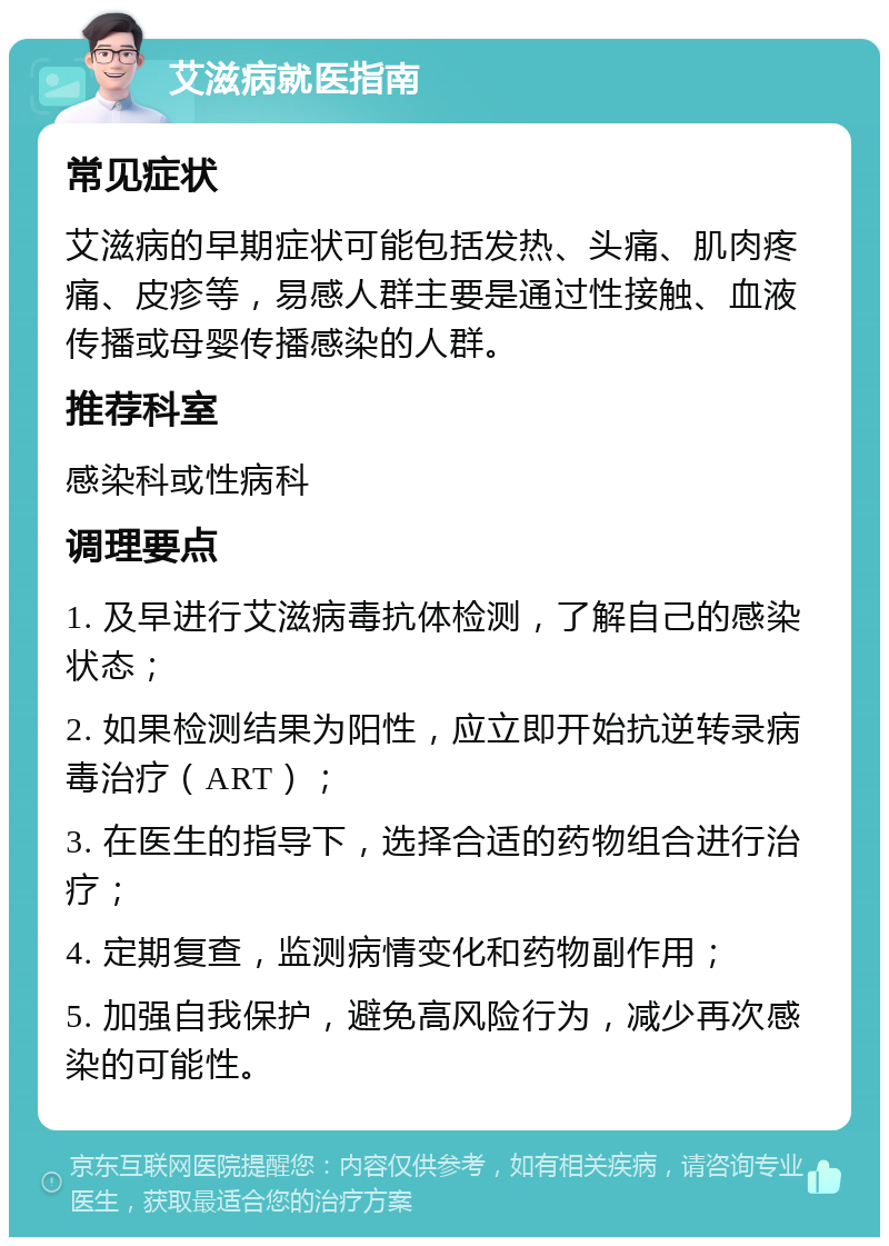 艾滋病就医指南 常见症状 艾滋病的早期症状可能包括发热、头痛、肌肉疼痛、皮疹等，易感人群主要是通过性接触、血液传播或母婴传播感染的人群。 推荐科室 感染科或性病科 调理要点 1. 及早进行艾滋病毒抗体检测，了解自己的感染状态； 2. 如果检测结果为阳性，应立即开始抗逆转录病毒治疗（ART）； 3. 在医生的指导下，选择合适的药物组合进行治疗； 4. 定期复查，监测病情变化和药物副作用； 5. 加强自我保护，避免高风险行为，减少再次感染的可能性。