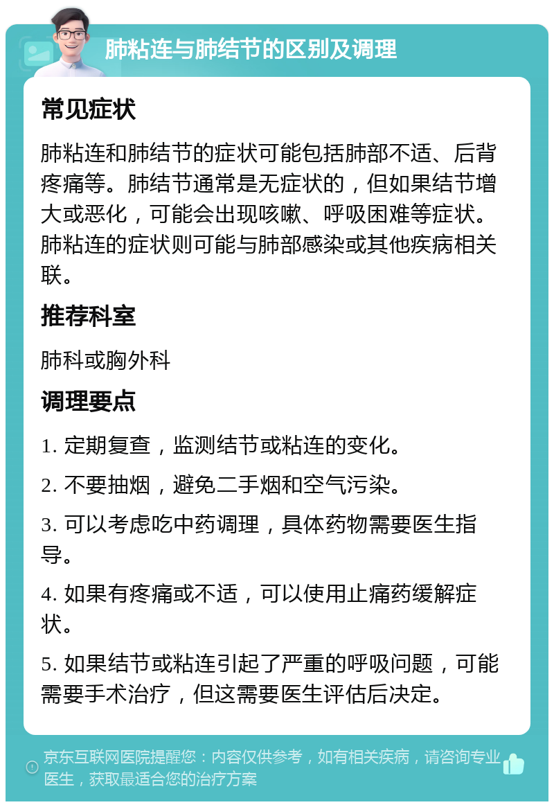 肺粘连与肺结节的区别及调理 常见症状 肺粘连和肺结节的症状可能包括肺部不适、后背疼痛等。肺结节通常是无症状的，但如果结节增大或恶化，可能会出现咳嗽、呼吸困难等症状。肺粘连的症状则可能与肺部感染或其他疾病相关联。 推荐科室 肺科或胸外科 调理要点 1. 定期复查，监测结节或粘连的变化。 2. 不要抽烟，避免二手烟和空气污染。 3. 可以考虑吃中药调理，具体药物需要医生指导。 4. 如果有疼痛或不适，可以使用止痛药缓解症状。 5. 如果结节或粘连引起了严重的呼吸问题，可能需要手术治疗，但这需要医生评估后决定。