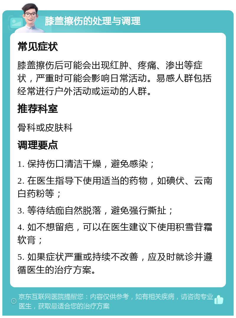 膝盖擦伤的处理与调理 常见症状 膝盖擦伤后可能会出现红肿、疼痛、渗出等症状，严重时可能会影响日常活动。易感人群包括经常进行户外活动或运动的人群。 推荐科室 骨科或皮肤科 调理要点 1. 保持伤口清洁干燥，避免感染； 2. 在医生指导下使用适当的药物，如碘伏、云南白药粉等； 3. 等待结痂自然脱落，避免强行撕扯； 4. 如不想留疤，可以在医生建议下使用积雪苷霜软膏； 5. 如果症状严重或持续不改善，应及时就诊并遵循医生的治疗方案。