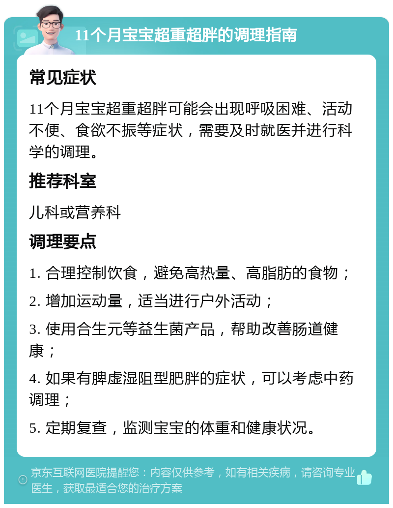 11个月宝宝超重超胖的调理指南 常见症状 11个月宝宝超重超胖可能会出现呼吸困难、活动不便、食欲不振等症状，需要及时就医并进行科学的调理。 推荐科室 儿科或营养科 调理要点 1. 合理控制饮食，避免高热量、高脂肪的食物； 2. 增加运动量，适当进行户外活动； 3. 使用合生元等益生菌产品，帮助改善肠道健康； 4. 如果有脾虚湿阻型肥胖的症状，可以考虑中药调理； 5. 定期复查，监测宝宝的体重和健康状况。