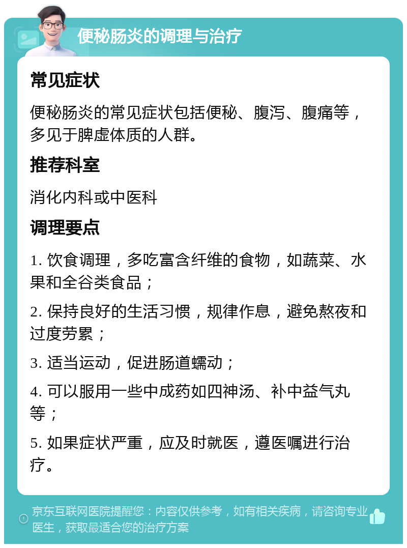 便秘肠炎的调理与治疗 常见症状 便秘肠炎的常见症状包括便秘、腹泻、腹痛等，多见于脾虚体质的人群。 推荐科室 消化内科或中医科 调理要点 1. 饮食调理，多吃富含纤维的食物，如蔬菜、水果和全谷类食品； 2. 保持良好的生活习惯，规律作息，避免熬夜和过度劳累； 3. 适当运动，促进肠道蠕动； 4. 可以服用一些中成药如四神汤、补中益气丸等； 5. 如果症状严重，应及时就医，遵医嘱进行治疗。