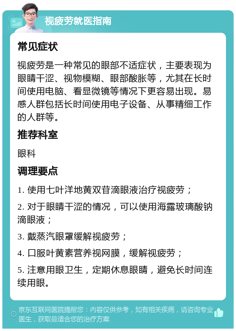 视疲劳就医指南 常见症状 视疲劳是一种常见的眼部不适症状，主要表现为眼睛干涩、视物模糊、眼部酸胀等，尤其在长时间使用电脑、看显微镜等情况下更容易出现。易感人群包括长时间使用电子设备、从事精细工作的人群等。 推荐科室 眼科 调理要点 1. 使用七叶洋地黄双苷滴眼液治疗视疲劳； 2. 对于眼睛干涩的情况，可以使用海露玻璃酸钠滴眼液； 3. 戴蒸汽眼罩缓解视疲劳； 4. 口服叶黄素营养视网膜，缓解视疲劳； 5. 注意用眼卫生，定期休息眼睛，避免长时间连续用眼。