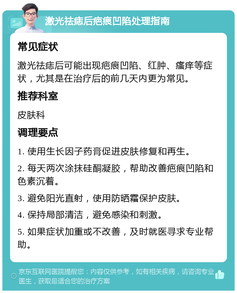 激光祛痣后疤痕凹陷处理指南 常见症状 激光祛痣后可能出现疤痕凹陷、红肿、瘙痒等症状，尤其是在治疗后的前几天内更为常见。 推荐科室 皮肤科 调理要点 1. 使用生长因子药膏促进皮肤修复和再生。 2. 每天两次涂抹硅酮凝胶，帮助改善疤痕凹陷和色素沉着。 3. 避免阳光直射，使用防晒霜保护皮肤。 4. 保持局部清洁，避免感染和刺激。 5. 如果症状加重或不改善，及时就医寻求专业帮助。