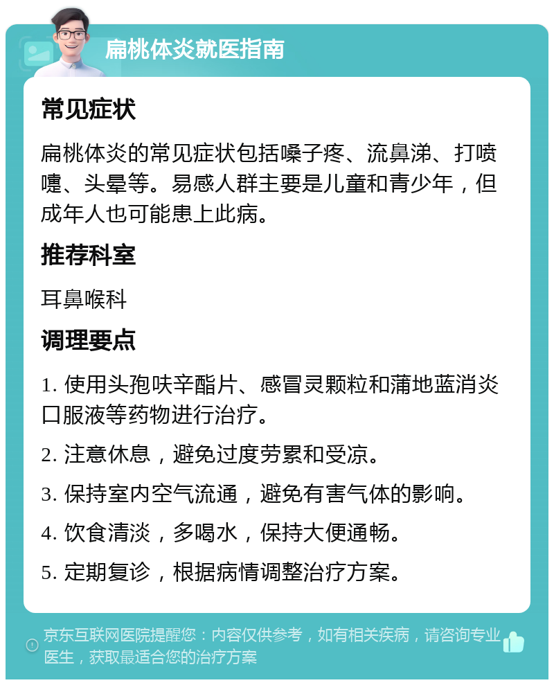 扁桃体炎就医指南 常见症状 扁桃体炎的常见症状包括嗓子疼、流鼻涕、打喷嚏、头晕等。易感人群主要是儿童和青少年，但成年人也可能患上此病。 推荐科室 耳鼻喉科 调理要点 1. 使用头孢呋辛酯片、感冒灵颗粒和蒲地蓝消炎口服液等药物进行治疗。 2. 注意休息，避免过度劳累和受凉。 3. 保持室内空气流通，避免有害气体的影响。 4. 饮食清淡，多喝水，保持大便通畅。 5. 定期复诊，根据病情调整治疗方案。