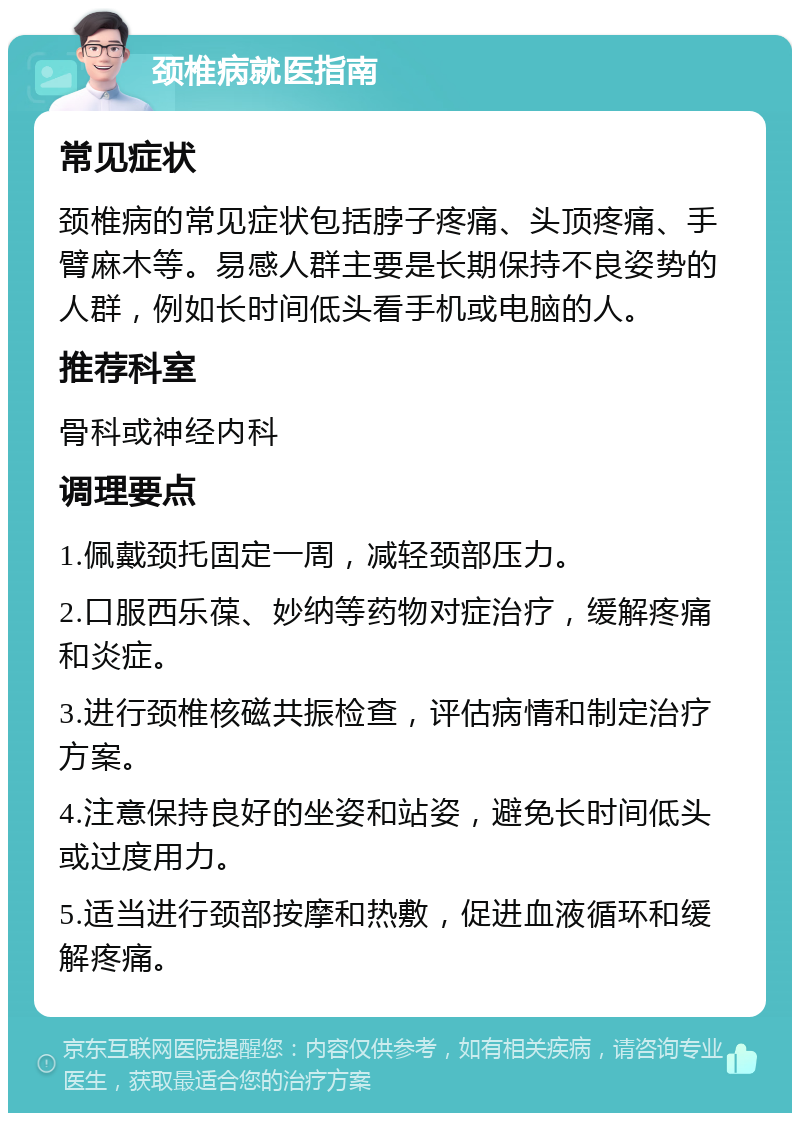 颈椎病就医指南 常见症状 颈椎病的常见症状包括脖子疼痛、头顶疼痛、手臂麻木等。易感人群主要是长期保持不良姿势的人群，例如长时间低头看手机或电脑的人。 推荐科室 骨科或神经内科 调理要点 1.佩戴颈托固定一周，减轻颈部压力。 2.口服西乐葆、妙纳等药物对症治疗，缓解疼痛和炎症。 3.进行颈椎核磁共振检查，评估病情和制定治疗方案。 4.注意保持良好的坐姿和站姿，避免长时间低头或过度用力。 5.适当进行颈部按摩和热敷，促进血液循环和缓解疼痛。