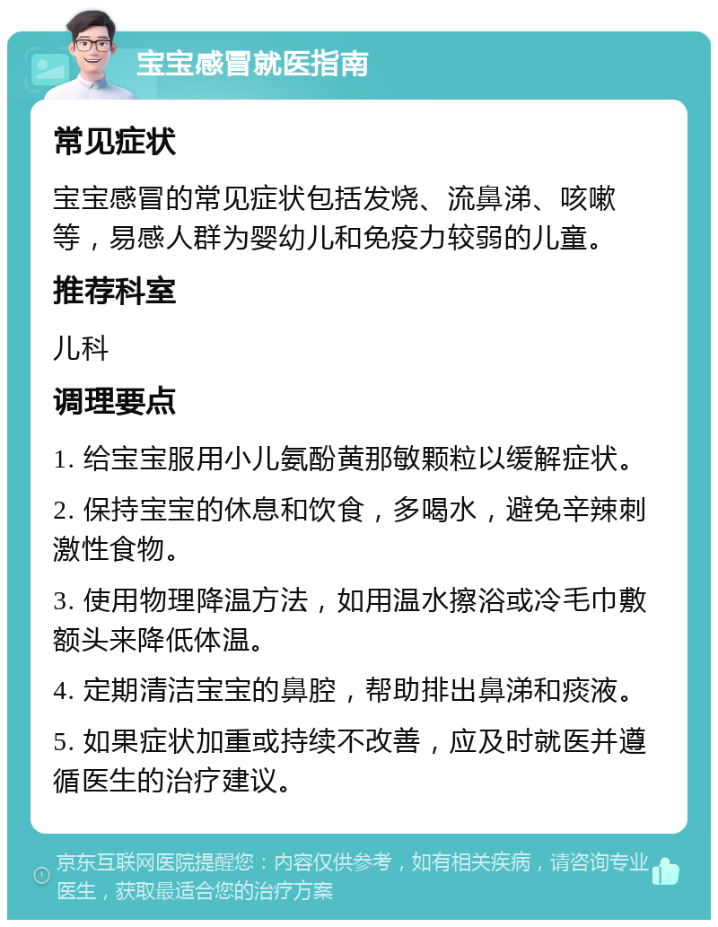 宝宝感冒就医指南 常见症状 宝宝感冒的常见症状包括发烧、流鼻涕、咳嗽等，易感人群为婴幼儿和免疫力较弱的儿童。 推荐科室 儿科 调理要点 1. 给宝宝服用小儿氨酚黄那敏颗粒以缓解症状。 2. 保持宝宝的休息和饮食，多喝水，避免辛辣刺激性食物。 3. 使用物理降温方法，如用温水擦浴或冷毛巾敷额头来降低体温。 4. 定期清洁宝宝的鼻腔，帮助排出鼻涕和痰液。 5. 如果症状加重或持续不改善，应及时就医并遵循医生的治疗建议。