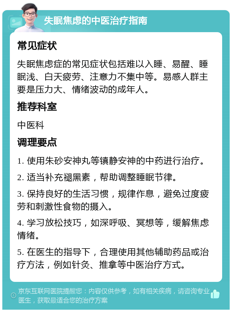 失眠焦虑的中医治疗指南 常见症状 失眠焦虑症的常见症状包括难以入睡、易醒、睡眠浅、白天疲劳、注意力不集中等。易感人群主要是压力大、情绪波动的成年人。 推荐科室 中医科 调理要点 1. 使用朱砂安神丸等镇静安神的中药进行治疗。 2. 适当补充褪黑素，帮助调整睡眠节律。 3. 保持良好的生活习惯，规律作息，避免过度疲劳和刺激性食物的摄入。 4. 学习放松技巧，如深呼吸、冥想等，缓解焦虑情绪。 5. 在医生的指导下，合理使用其他辅助药品或治疗方法，例如针灸、推拿等中医治疗方式。