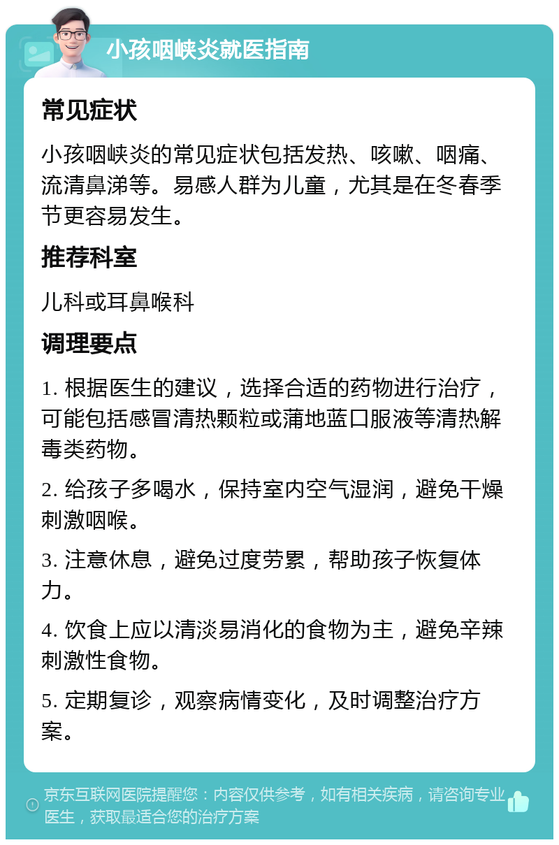 小孩咽峡炎就医指南 常见症状 小孩咽峡炎的常见症状包括发热、咳嗽、咽痛、流清鼻涕等。易感人群为儿童，尤其是在冬春季节更容易发生。 推荐科室 儿科或耳鼻喉科 调理要点 1. 根据医生的建议，选择合适的药物进行治疗，可能包括感冒清热颗粒或蒲地蓝口服液等清热解毒类药物。 2. 给孩子多喝水，保持室内空气湿润，避免干燥刺激咽喉。 3. 注意休息，避免过度劳累，帮助孩子恢复体力。 4. 饮食上应以清淡易消化的食物为主，避免辛辣刺激性食物。 5. 定期复诊，观察病情变化，及时调整治疗方案。