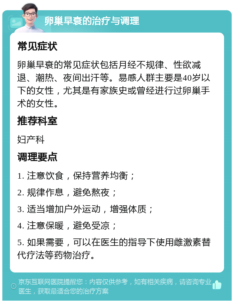 卵巢早衰的治疗与调理 常见症状 卵巢早衰的常见症状包括月经不规律、性欲减退、潮热、夜间出汗等。易感人群主要是40岁以下的女性，尤其是有家族史或曾经进行过卵巢手术的女性。 推荐科室 妇产科 调理要点 1. 注意饮食，保持营养均衡； 2. 规律作息，避免熬夜； 3. 适当增加户外运动，增强体质； 4. 注意保暖，避免受凉； 5. 如果需要，可以在医生的指导下使用雌激素替代疗法等药物治疗。