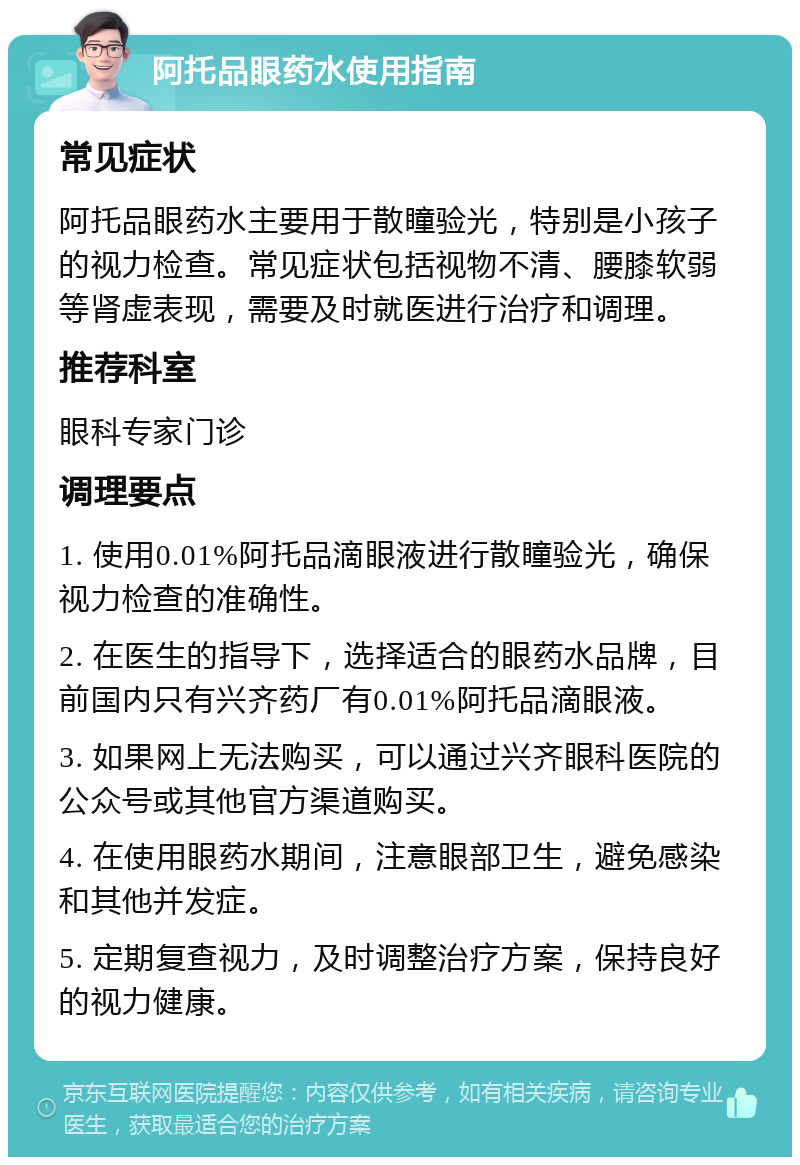 阿托品眼药水使用指南 常见症状 阿托品眼药水主要用于散瞳验光，特别是小孩子的视力检查。常见症状包括视物不清、腰膝软弱等肾虚表现，需要及时就医进行治疗和调理。 推荐科室 眼科专家门诊 调理要点 1. 使用0.01%阿托品滴眼液进行散瞳验光，确保视力检查的准确性。 2. 在医生的指导下，选择适合的眼药水品牌，目前国内只有兴齐药厂有0.01%阿托品滴眼液。 3. 如果网上无法购买，可以通过兴齐眼科医院的公众号或其他官方渠道购买。 4. 在使用眼药水期间，注意眼部卫生，避免感染和其他并发症。 5. 定期复查视力，及时调整治疗方案，保持良好的视力健康。