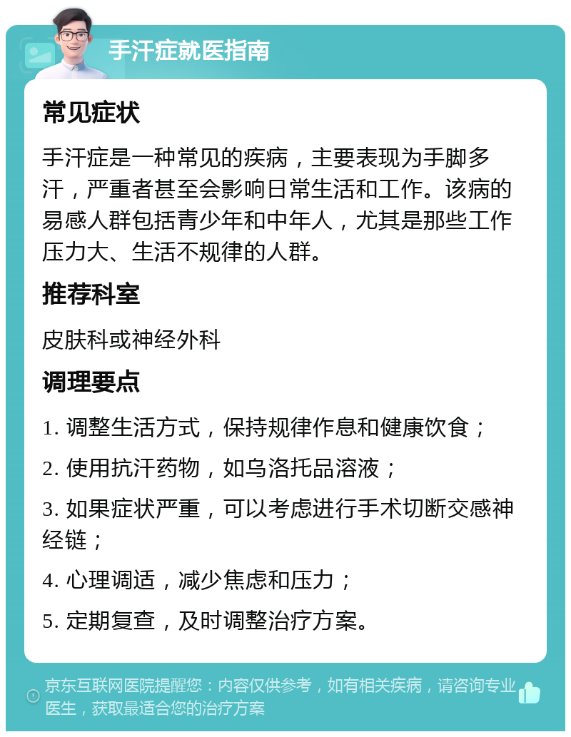 手汗症就医指南 常见症状 手汗症是一种常见的疾病，主要表现为手脚多汗，严重者甚至会影响日常生活和工作。该病的易感人群包括青少年和中年人，尤其是那些工作压力大、生活不规律的人群。 推荐科室 皮肤科或神经外科 调理要点 1. 调整生活方式，保持规律作息和健康饮食； 2. 使用抗汗药物，如乌洛托品溶液； 3. 如果症状严重，可以考虑进行手术切断交感神经链； 4. 心理调适，减少焦虑和压力； 5. 定期复查，及时调整治疗方案。