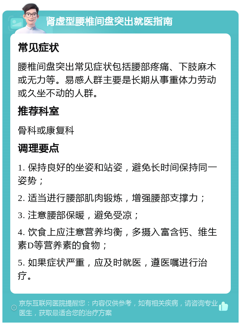 肾虚型腰椎间盘突出就医指南 常见症状 腰椎间盘突出常见症状包括腰部疼痛、下肢麻木或无力等。易感人群主要是长期从事重体力劳动或久坐不动的人群。 推荐科室 骨科或康复科 调理要点 1. 保持良好的坐姿和站姿，避免长时间保持同一姿势； 2. 适当进行腰部肌肉锻炼，增强腰部支撑力； 3. 注意腰部保暖，避免受凉； 4. 饮食上应注意营养均衡，多摄入富含钙、维生素D等营养素的食物； 5. 如果症状严重，应及时就医，遵医嘱进行治疗。