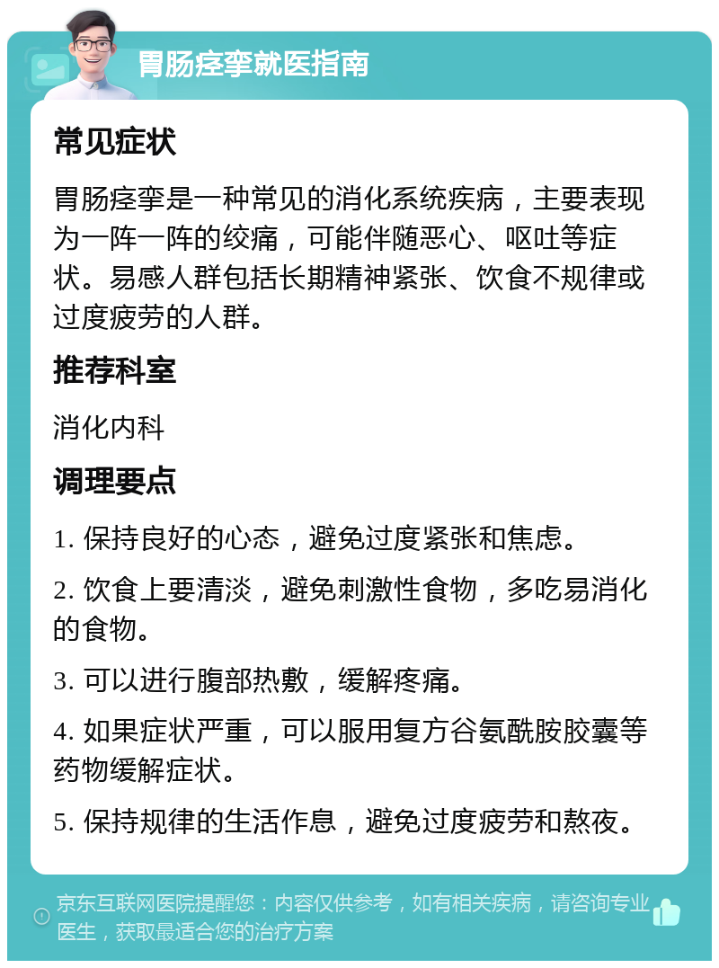 胃肠痉挛就医指南 常见症状 胃肠痉挛是一种常见的消化系统疾病，主要表现为一阵一阵的绞痛，可能伴随恶心、呕吐等症状。易感人群包括长期精神紧张、饮食不规律或过度疲劳的人群。 推荐科室 消化内科 调理要点 1. 保持良好的心态，避免过度紧张和焦虑。 2. 饮食上要清淡，避免刺激性食物，多吃易消化的食物。 3. 可以进行腹部热敷，缓解疼痛。 4. 如果症状严重，可以服用复方谷氨酰胺胶囊等药物缓解症状。 5. 保持规律的生活作息，避免过度疲劳和熬夜。