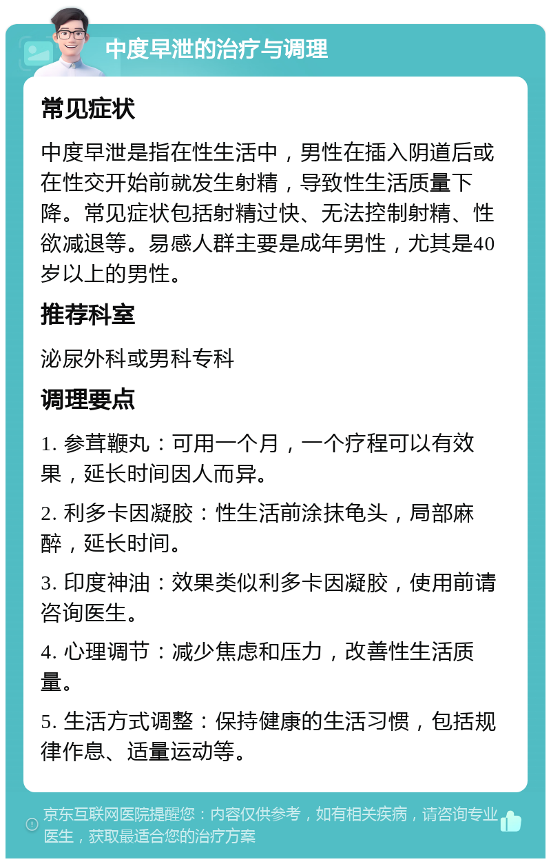 中度早泄的治疗与调理 常见症状 中度早泄是指在性生活中，男性在插入阴道后或在性交开始前就发生射精，导致性生活质量下降。常见症状包括射精过快、无法控制射精、性欲减退等。易感人群主要是成年男性，尤其是40岁以上的男性。 推荐科室 泌尿外科或男科专科 调理要点 1. 参茸鞭丸：可用一个月，一个疗程可以有效果，延长时间因人而异。 2. 利多卡因凝胶：性生活前涂抹龟头，局部麻醉，延长时间。 3. 印度神油：效果类似利多卡因凝胶，使用前请咨询医生。 4. 心理调节：减少焦虑和压力，改善性生活质量。 5. 生活方式调整：保持健康的生活习惯，包括规律作息、适量运动等。