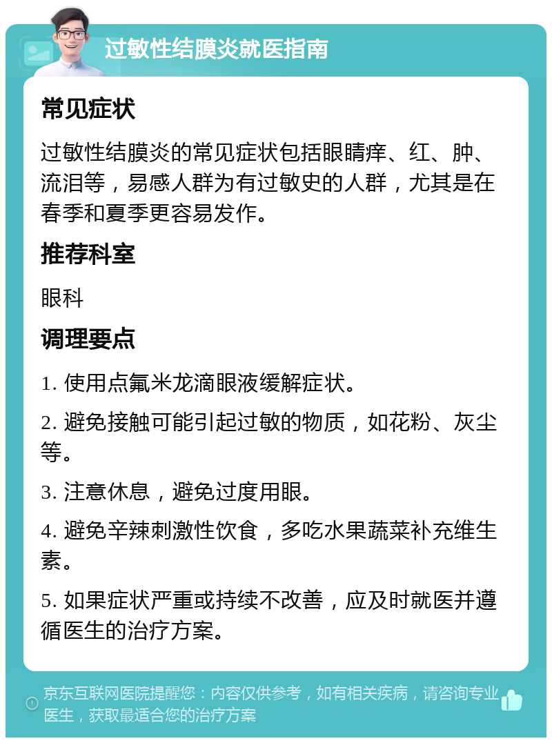 过敏性结膜炎就医指南 常见症状 过敏性结膜炎的常见症状包括眼睛痒、红、肿、流泪等，易感人群为有过敏史的人群，尤其是在春季和夏季更容易发作。 推荐科室 眼科 调理要点 1. 使用点氟米龙滴眼液缓解症状。 2. 避免接触可能引起过敏的物质，如花粉、灰尘等。 3. 注意休息，避免过度用眼。 4. 避免辛辣刺激性饮食，多吃水果蔬菜补充维生素。 5. 如果症状严重或持续不改善，应及时就医并遵循医生的治疗方案。