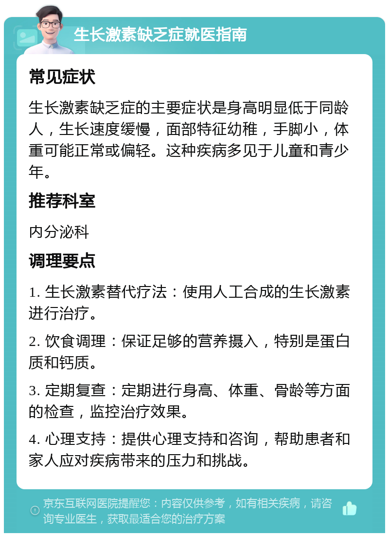 生长激素缺乏症就医指南 常见症状 生长激素缺乏症的主要症状是身高明显低于同龄人，生长速度缓慢，面部特征幼稚，手脚小，体重可能正常或偏轻。这种疾病多见于儿童和青少年。 推荐科室 内分泌科 调理要点 1. 生长激素替代疗法：使用人工合成的生长激素进行治疗。 2. 饮食调理：保证足够的营养摄入，特别是蛋白质和钙质。 3. 定期复查：定期进行身高、体重、骨龄等方面的检查，监控治疗效果。 4. 心理支持：提供心理支持和咨询，帮助患者和家人应对疾病带来的压力和挑战。