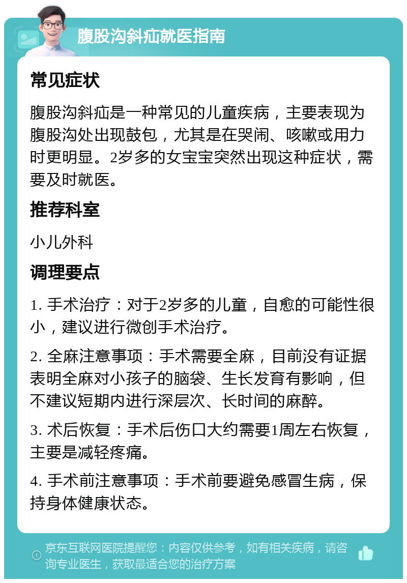 腹股沟斜疝就医指南 常见症状 腹股沟斜疝是一种常见的儿童疾病，主要表现为腹股沟处出现鼓包，尤其是在哭闹、咳嗽或用力时更明显。2岁多的女宝宝突然出现这种症状，需要及时就医。 推荐科室 小儿外科 调理要点 1. 手术治疗：对于2岁多的儿童，自愈的可能性很小，建议进行微创手术治疗。 2. 全麻注意事项：手术需要全麻，目前没有证据表明全麻对小孩子的脑袋、生长发育有影响，但不建议短期内进行深层次、长时间的麻醉。 3. 术后恢复：手术后伤口大约需要1周左右恢复，主要是减轻疼痛。 4. 手术前注意事项：手术前要避免感冒生病，保持身体健康状态。