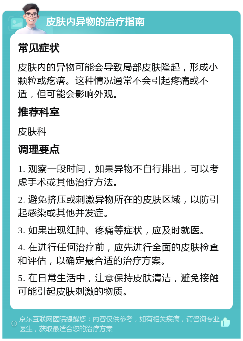 皮肤内异物的治疗指南 常见症状 皮肤内的异物可能会导致局部皮肤隆起，形成小颗粒或疙瘩。这种情况通常不会引起疼痛或不适，但可能会影响外观。 推荐科室 皮肤科 调理要点 1. 观察一段时间，如果异物不自行排出，可以考虑手术或其他治疗方法。 2. 避免挤压或刺激异物所在的皮肤区域，以防引起感染或其他并发症。 3. 如果出现红肿、疼痛等症状，应及时就医。 4. 在进行任何治疗前，应先进行全面的皮肤检查和评估，以确定最合适的治疗方案。 5. 在日常生活中，注意保持皮肤清洁，避免接触可能引起皮肤刺激的物质。