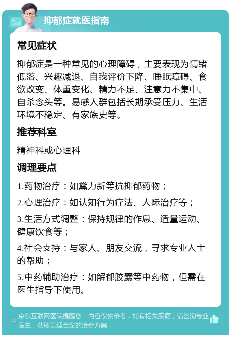 抑郁症就医指南 常见症状 抑郁症是一种常见的心理障碍，主要表现为情绪低落、兴趣减退、自我评价下降、睡眠障碍、食欲改变、体重变化、精力不足、注意力不集中、自杀念头等。易感人群包括长期承受压力、生活环境不稳定、有家族史等。 推荐科室 精神科或心理科 调理要点 1.药物治疗：如黛力新等抗抑郁药物； 2.心理治疗：如认知行为疗法、人际治疗等； 3.生活方式调整：保持规律的作息、适量运动、健康饮食等； 4.社会支持：与家人、朋友交流，寻求专业人士的帮助； 5.中药辅助治疗：如解郁胶囊等中药物，但需在医生指导下使用。