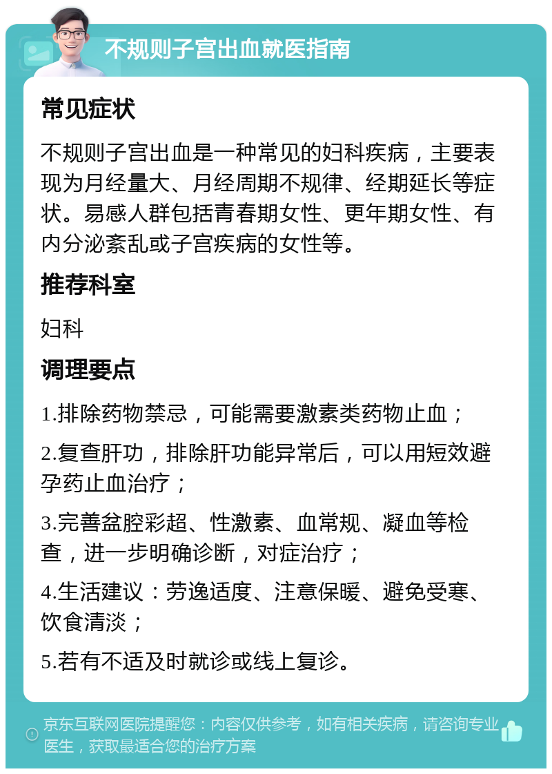 不规则子宫出血就医指南 常见症状 不规则子宫出血是一种常见的妇科疾病，主要表现为月经量大、月经周期不规律、经期延长等症状。易感人群包括青春期女性、更年期女性、有内分泌紊乱或子宫疾病的女性等。 推荐科室 妇科 调理要点 1.排除药物禁忌，可能需要激素类药物止血； 2.复查肝功，排除肝功能异常后，可以用短效避孕药止血治疗； 3.完善盆腔彩超、性激素、血常规、凝血等检查，进一步明确诊断，对症治疗； 4.生活建议：劳逸适度、注意保暖、避免受寒、饮食清淡； 5.若有不适及时就诊或线上复诊。