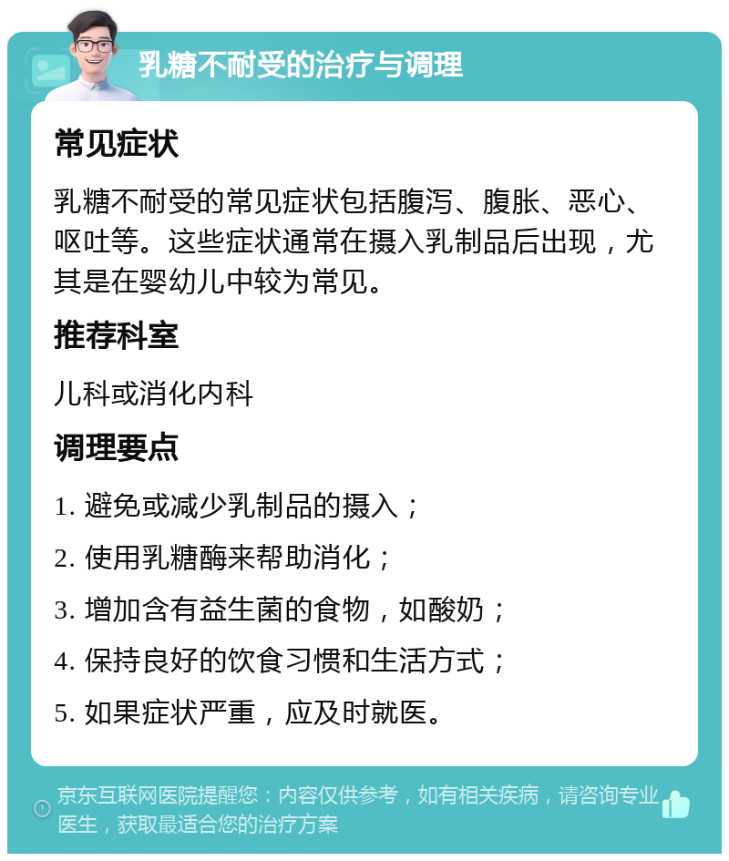 乳糖不耐受的治疗与调理 常见症状 乳糖不耐受的常见症状包括腹泻、腹胀、恶心、呕吐等。这些症状通常在摄入乳制品后出现，尤其是在婴幼儿中较为常见。 推荐科室 儿科或消化内科 调理要点 1. 避免或减少乳制品的摄入； 2. 使用乳糖酶来帮助消化； 3. 增加含有益生菌的食物，如酸奶； 4. 保持良好的饮食习惯和生活方式； 5. 如果症状严重，应及时就医。