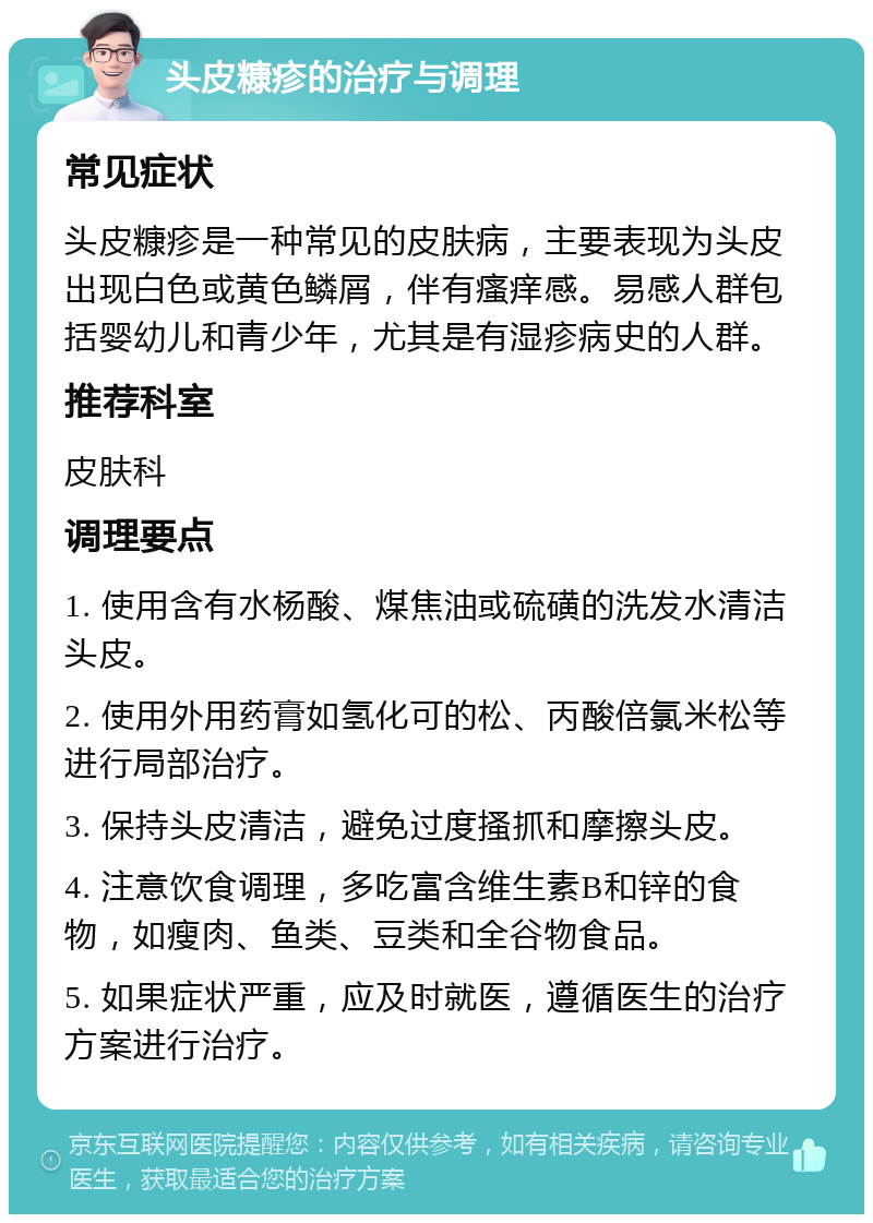 头皮糠疹的治疗与调理 常见症状 头皮糠疹是一种常见的皮肤病，主要表现为头皮出现白色或黄色鳞屑，伴有瘙痒感。易感人群包括婴幼儿和青少年，尤其是有湿疹病史的人群。 推荐科室 皮肤科 调理要点 1. 使用含有水杨酸、煤焦油或硫磺的洗发水清洁头皮。 2. 使用外用药膏如氢化可的松、丙酸倍氯米松等进行局部治疗。 3. 保持头皮清洁，避免过度搔抓和摩擦头皮。 4. 注意饮食调理，多吃富含维生素B和锌的食物，如瘦肉、鱼类、豆类和全谷物食品。 5. 如果症状严重，应及时就医，遵循医生的治疗方案进行治疗。