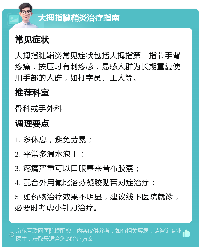 大拇指腱鞘炎治疗指南 常见症状 大拇指腱鞘炎常见症状包括大拇指第二指节手背疼痛，按压时有刺疼感，易感人群为长期重复使用手部的人群，如打字员、工人等。 推荐科室 骨科或手外科 调理要点 1. 多休息，避免劳累； 2. 平常多温水泡手； 3. 疼痛严重可以口服塞来昔布胶囊； 4. 配合外用氟比洛芬凝胶贴膏对症治疗； 5. 如药物治疗效果不明显，建议线下医院就诊，必要时考虑小针刀治疗。