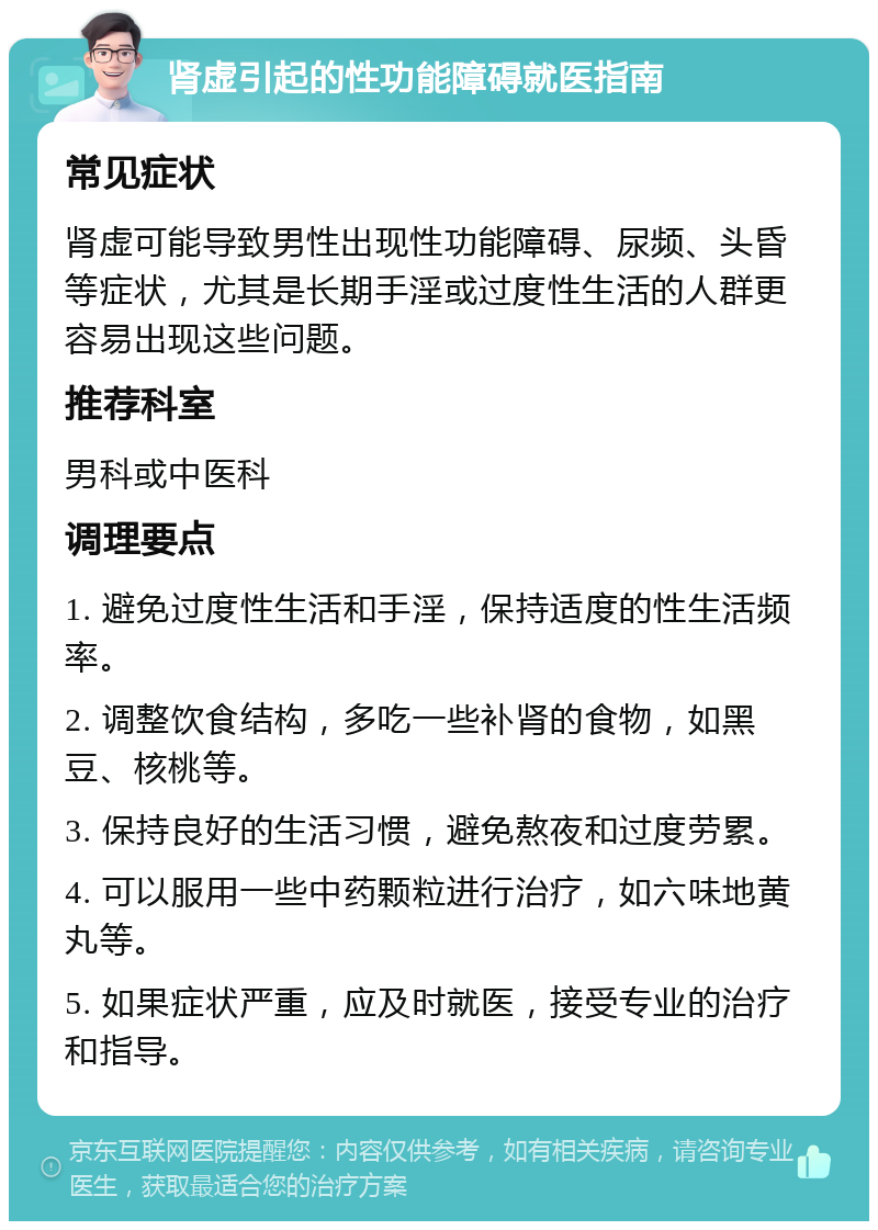 肾虚引起的性功能障碍就医指南 常见症状 肾虚可能导致男性出现性功能障碍、尿频、头昏等症状，尤其是长期手淫或过度性生活的人群更容易出现这些问题。 推荐科室 男科或中医科 调理要点 1. 避免过度性生活和手淫，保持适度的性生活频率。 2. 调整饮食结构，多吃一些补肾的食物，如黑豆、核桃等。 3. 保持良好的生活习惯，避免熬夜和过度劳累。 4. 可以服用一些中药颗粒进行治疗，如六味地黄丸等。 5. 如果症状严重，应及时就医，接受专业的治疗和指导。