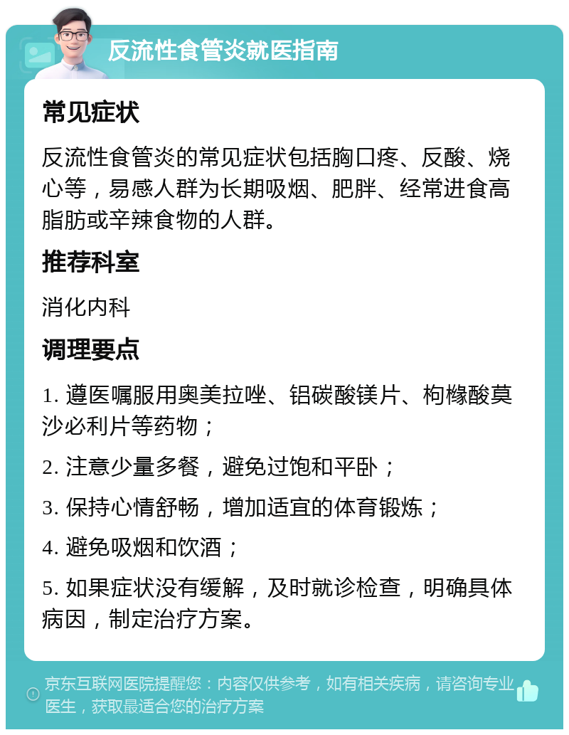 反流性食管炎就医指南 常见症状 反流性食管炎的常见症状包括胸口疼、反酸、烧心等，易感人群为长期吸烟、肥胖、经常进食高脂肪或辛辣食物的人群。 推荐科室 消化内科 调理要点 1. 遵医嘱服用奥美拉唑、铝碳酸镁片、枸橼酸莫沙必利片等药物； 2. 注意少量多餐，避免过饱和平卧； 3. 保持心情舒畅，增加适宜的体育锻炼； 4. 避免吸烟和饮酒； 5. 如果症状没有缓解，及时就诊检查，明确具体病因，制定治疗方案。