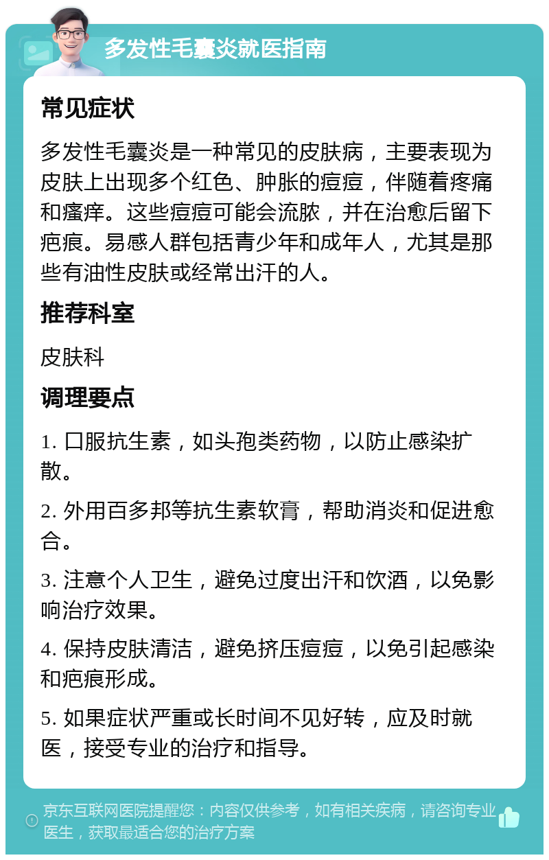 多发性毛囊炎就医指南 常见症状 多发性毛囊炎是一种常见的皮肤病，主要表现为皮肤上出现多个红色、肿胀的痘痘，伴随着疼痛和瘙痒。这些痘痘可能会流脓，并在治愈后留下疤痕。易感人群包括青少年和成年人，尤其是那些有油性皮肤或经常出汗的人。 推荐科室 皮肤科 调理要点 1. 口服抗生素，如头孢类药物，以防止感染扩散。 2. 外用百多邦等抗生素软膏，帮助消炎和促进愈合。 3. 注意个人卫生，避免过度出汗和饮酒，以免影响治疗效果。 4. 保持皮肤清洁，避免挤压痘痘，以免引起感染和疤痕形成。 5. 如果症状严重或长时间不见好转，应及时就医，接受专业的治疗和指导。