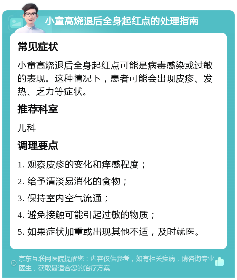 小童高烧退后全身起红点的处理指南 常见症状 小童高烧退后全身起红点可能是病毒感染或过敏的表现。这种情况下，患者可能会出现皮疹、发热、乏力等症状。 推荐科室 儿科 调理要点 1. 观察皮疹的变化和痒感程度； 2. 给予清淡易消化的食物； 3. 保持室内空气流通； 4. 避免接触可能引起过敏的物质； 5. 如果症状加重或出现其他不适，及时就医。