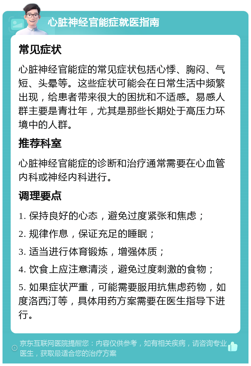 心脏神经官能症就医指南 常见症状 心脏神经官能症的常见症状包括心悸、胸闷、气短、头晕等。这些症状可能会在日常生活中频繁出现，给患者带来很大的困扰和不适感。易感人群主要是青壮年，尤其是那些长期处于高压力环境中的人群。 推荐科室 心脏神经官能症的诊断和治疗通常需要在心血管内科或神经内科进行。 调理要点 1. 保持良好的心态，避免过度紧张和焦虑； 2. 规律作息，保证充足的睡眠； 3. 适当进行体育锻炼，增强体质； 4. 饮食上应注意清淡，避免过度刺激的食物； 5. 如果症状严重，可能需要服用抗焦虑药物，如度洛西汀等，具体用药方案需要在医生指导下进行。