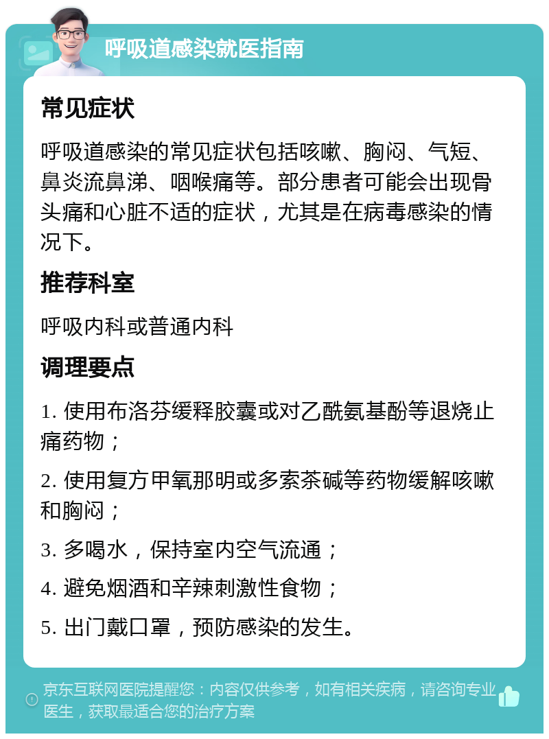 呼吸道感染就医指南 常见症状 呼吸道感染的常见症状包括咳嗽、胸闷、气短、鼻炎流鼻涕、咽喉痛等。部分患者可能会出现骨头痛和心脏不适的症状，尤其是在病毒感染的情况下。 推荐科室 呼吸内科或普通内科 调理要点 1. 使用布洛芬缓释胶囊或对乙酰氨基酚等退烧止痛药物； 2. 使用复方甲氧那明或多索茶碱等药物缓解咳嗽和胸闷； 3. 多喝水，保持室内空气流通； 4. 避免烟酒和辛辣刺激性食物； 5. 出门戴口罩，预防感染的发生。