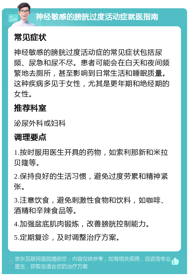 神经敏感的膀胱过度活动症就医指南 常见症状 神经敏感的膀胱过度活动症的常见症状包括尿频、尿急和尿不尽。患者可能会在白天和夜间频繁地去厕所，甚至影响到日常生活和睡眠质量。这种疾病多见于女性，尤其是更年期和绝经期的女性。 推荐科室 泌尿外科或妇科 调理要点 1.按时服用医生开具的药物，如索利那新和米拉贝隆等。 2.保持良好的生活习惯，避免过度劳累和精神紧张。 3.注意饮食，避免刺激性食物和饮料，如咖啡、酒精和辛辣食品等。 4.加强盆底肌肉锻炼，改善膀胱控制能力。 5.定期复诊，及时调整治疗方案。