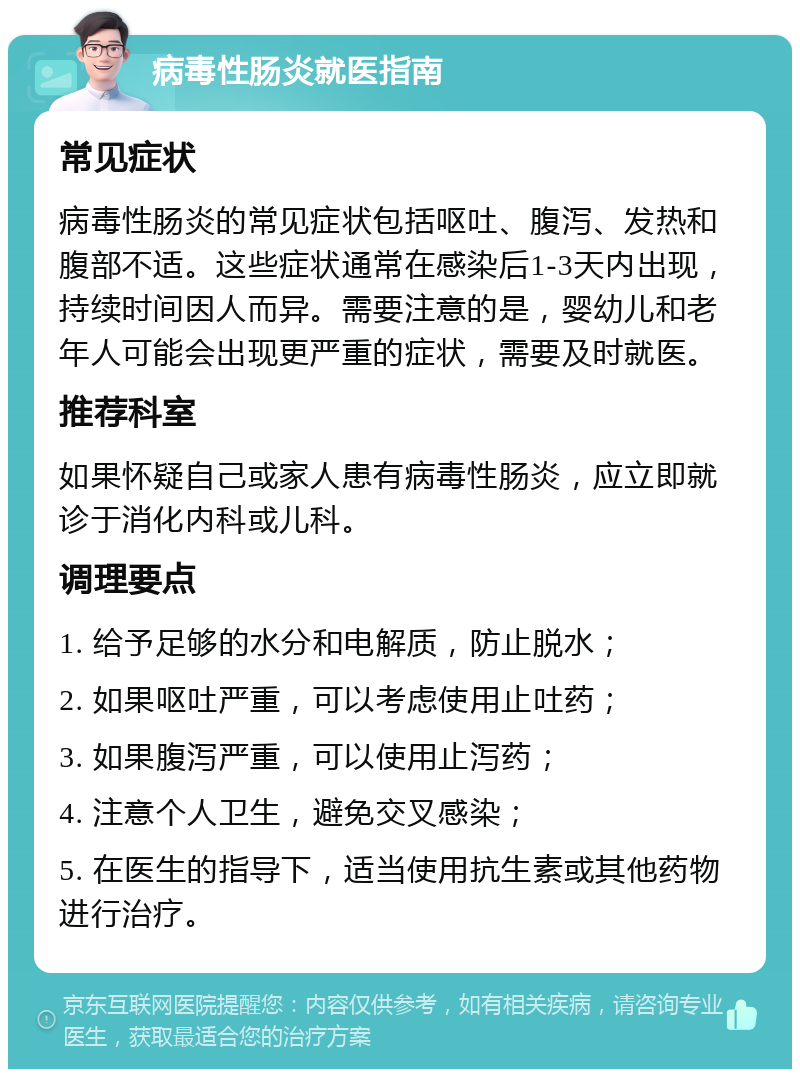 病毒性肠炎就医指南 常见症状 病毒性肠炎的常见症状包括呕吐、腹泻、发热和腹部不适。这些症状通常在感染后1-3天内出现，持续时间因人而异。需要注意的是，婴幼儿和老年人可能会出现更严重的症状，需要及时就医。 推荐科室 如果怀疑自己或家人患有病毒性肠炎，应立即就诊于消化内科或儿科。 调理要点 1. 给予足够的水分和电解质，防止脱水； 2. 如果呕吐严重，可以考虑使用止吐药； 3. 如果腹泻严重，可以使用止泻药； 4. 注意个人卫生，避免交叉感染； 5. 在医生的指导下，适当使用抗生素或其他药物进行治疗。