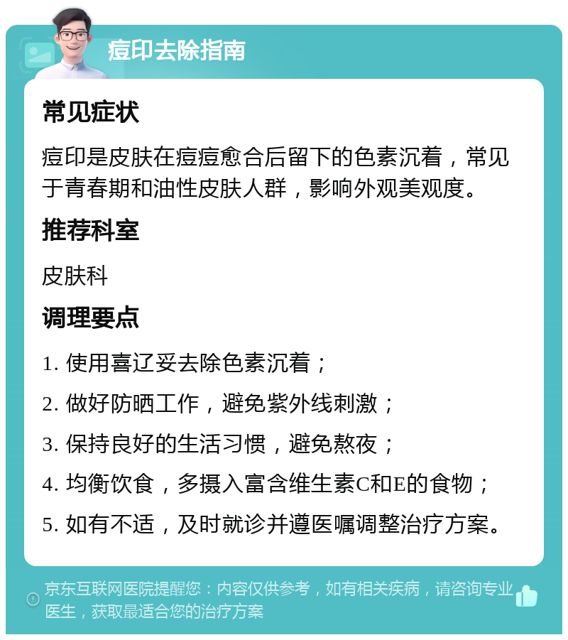 痘印去除指南 常见症状 痘印是皮肤在痘痘愈合后留下的色素沉着，常见于青春期和油性皮肤人群，影响外观美观度。 推荐科室 皮肤科 调理要点 1. 使用喜辽妥去除色素沉着； 2. 做好防晒工作，避免紫外线刺激； 3. 保持良好的生活习惯，避免熬夜； 4. 均衡饮食，多摄入富含维生素C和E的食物； 5. 如有不适，及时就诊并遵医嘱调整治疗方案。