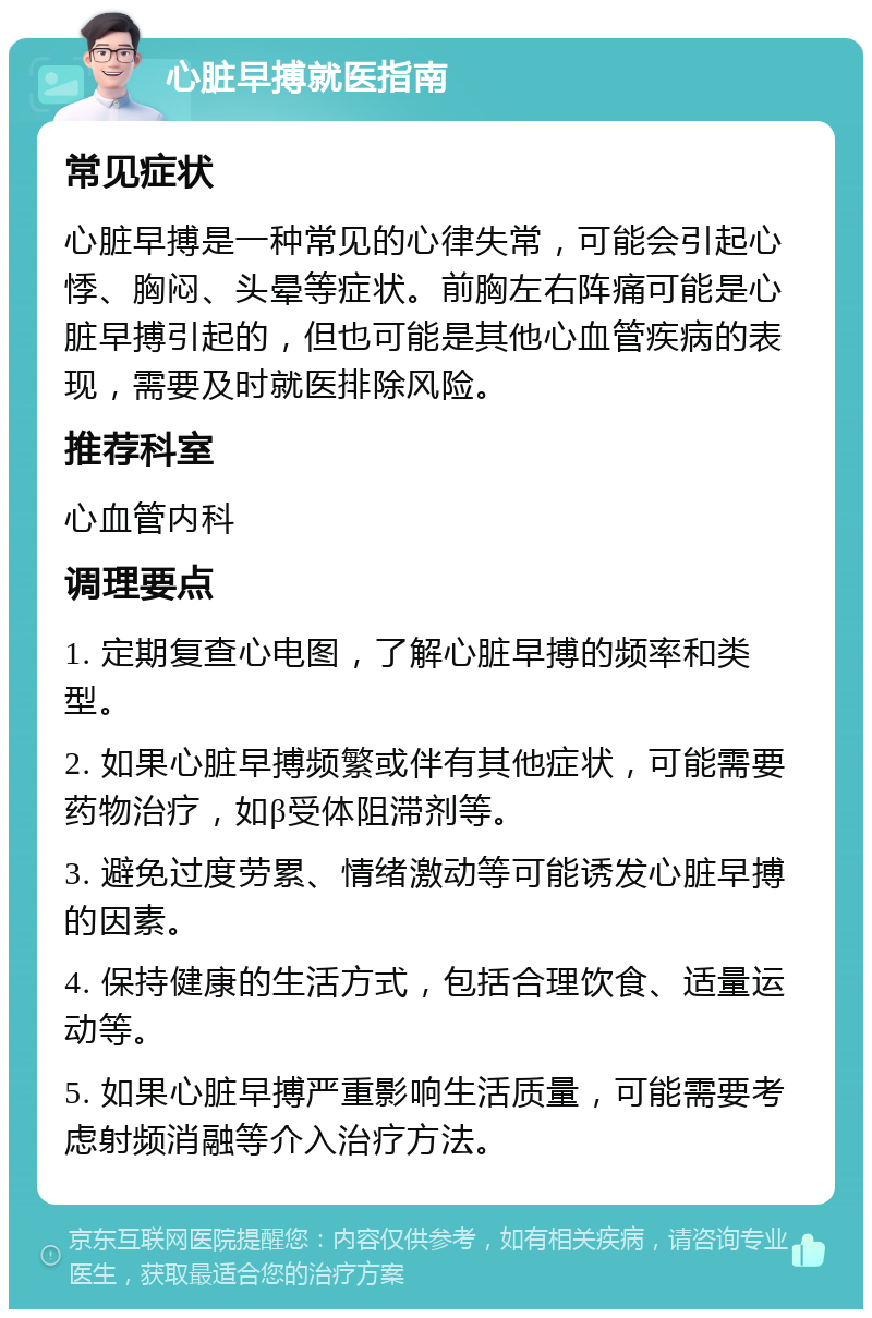 心脏早搏就医指南 常见症状 心脏早搏是一种常见的心律失常，可能会引起心悸、胸闷、头晕等症状。前胸左右阵痛可能是心脏早搏引起的，但也可能是其他心血管疾病的表现，需要及时就医排除风险。 推荐科室 心血管内科 调理要点 1. 定期复查心电图，了解心脏早搏的频率和类型。 2. 如果心脏早搏频繁或伴有其他症状，可能需要药物治疗，如β受体阻滞剂等。 3. 避免过度劳累、情绪激动等可能诱发心脏早搏的因素。 4. 保持健康的生活方式，包括合理饮食、适量运动等。 5. 如果心脏早搏严重影响生活质量，可能需要考虑射频消融等介入治疗方法。