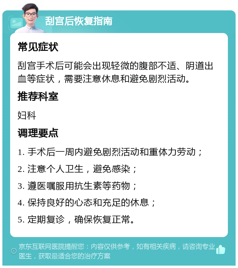 刮宫后恢复指南 常见症状 刮宫手术后可能会出现轻微的腹部不适、阴道出血等症状，需要注意休息和避免剧烈活动。 推荐科室 妇科 调理要点 1. 手术后一周内避免剧烈活动和重体力劳动； 2. 注意个人卫生，避免感染； 3. 遵医嘱服用抗生素等药物； 4. 保持良好的心态和充足的休息； 5. 定期复诊，确保恢复正常。