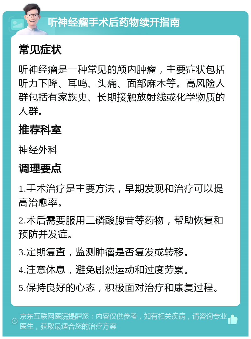 听神经瘤手术后药物续开指南 常见症状 听神经瘤是一种常见的颅内肿瘤，主要症状包括听力下降、耳鸣、头痛、面部麻木等。高风险人群包括有家族史、长期接触放射线或化学物质的人群。 推荐科室 神经外科 调理要点 1.手术治疗是主要方法，早期发现和治疗可以提高治愈率。 2.术后需要服用三磷酸腺苷等药物，帮助恢复和预防并发症。 3.定期复查，监测肿瘤是否复发或转移。 4.注意休息，避免剧烈运动和过度劳累。 5.保持良好的心态，积极面对治疗和康复过程。